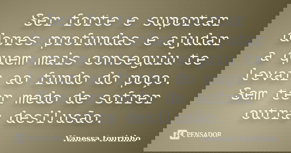 Ser forte e suportar dores profundas e ajudar a quem mais conseguiu te levar ao fundo do poço. Sem ter medo de sofrer outra desilusão.... Frase de Vanessa tourinho.