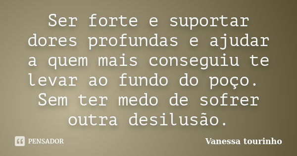 Ser forte e suportar dores profundas e ajudar a quem mais conseguiu te levar ao fundo do poço. Sem ter medo de sofrer outra desilusão.... Frase de Vanessa tourinho.