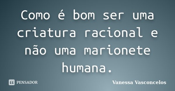 Como é bom ser uma criatura racional e não uma marionete humana.... Frase de Vanessa Vasconcelos.