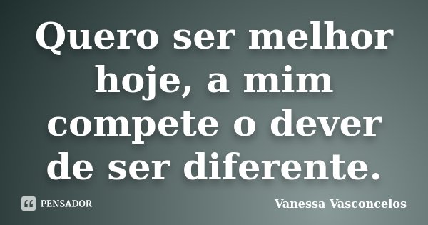 Quero ser melhor hoje, a mim compete o dever de ser diferente.... Frase de Vanessa Vasconcelos.