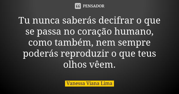 Tu nunca saberás decifrar o que se passa no coração humano, como também, nem sempre poderás reproduzir o que teus olhos vêem.... Frase de Vanessa Viana Lima.