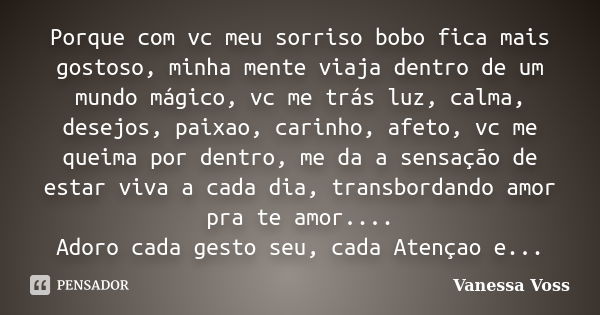 Porque com vc meu sorriso bobo fica mais gostoso, minha mente viaja dentro de um mundo mágico, vc me trás luz, calma, desejos, paixao, carinho, afeto, vc me que... Frase de Vanessa Voss.