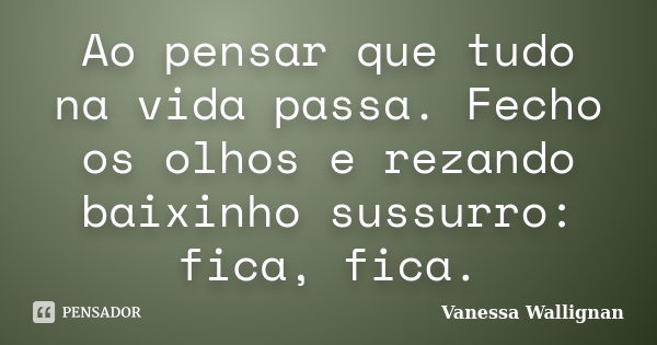 Ao pensar que tudo na vida passa. Fecho os olhos e rezando baixinho sussurro: fica, fica.... Frase de Vanessa Wallignan.