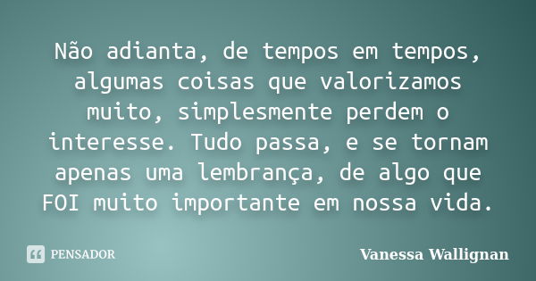 Não adianta, de tempos em tempos, algumas coisas que valorizamos muito, simplesmente perdem o interesse. Tudo passa, e se tornam apenas uma lembrança, de algo q... Frase de Vanessa Wallignan.