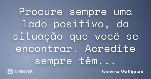 Procure sempre uma lado positivo, da situação que você se encontrar. Acredite sempre têm...... Frase de Vanessa Wallignan.