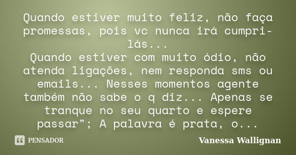 Quando estiver muito feliz, não faça promessas, pois vc nunca irá cumpri-lás... Quando estiver com muito ódio, não atenda ligações, nem responda sms ou emails..... Frase de Vanessa Wallignan.