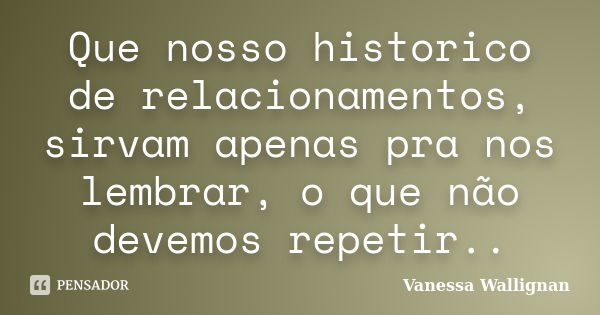 Que nosso historico de relacionamentos, sirvam apenas pra nos lembrar, o que não devemos repetir..... Frase de Vanessa Wallignan.