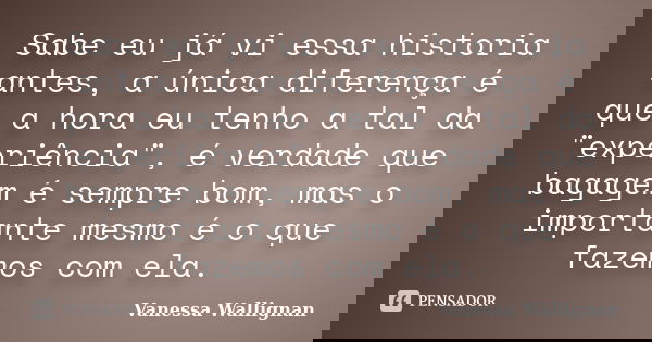 Sabe eu já vi essa historia antes, a única diferença é que a hora eu tenho a tal da "experiência", é verdade que bagagem é sempre bom, mas o important... Frase de Vanessa Wallignan.