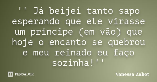 '' Já beijei tanto sapo esperando que ele virasse um príncipe (em vão) que hoje o encanto se quebrou e meu reinado eu faço sozinha!''... Frase de Vanessa Zabot.