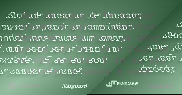 Saí de casa a te buscar, cruzei o país a caminhar. Desenhei nas ruas um amor, que já não sei se é real ou se não existe. E se eu sou triste, a causa é você.... Frase de Vanguart.