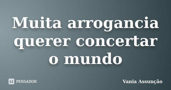 Muita arrogancia querer concertar o mundo... Frase de Vania Assunção.