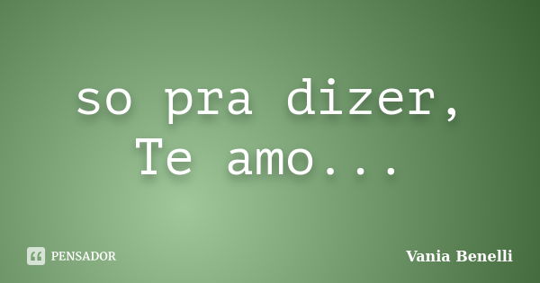 so pra dizer, Te amo...... Frase de Vania Benelli.