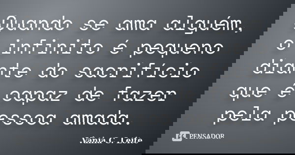 Quando se ama alguém, o infinito é pequeno diante do sacrifício que é capaz de fazer pela pessoa amada.... Frase de Vânia C. Leite.
