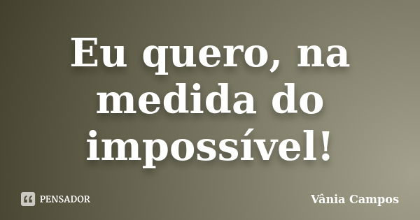 Eu quero, na medida do impossível!... Frase de Vânia Campos.
