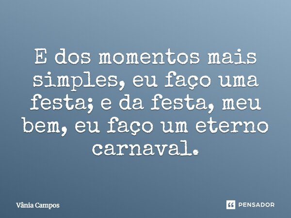 E dos momentos mais simples, eu faço uma festa; e da festa, meu bem, eu faço um eterno carnaval.... Frase de Vânia Campos.