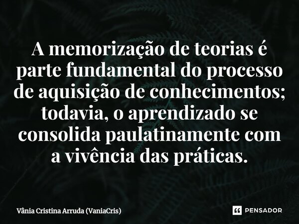 A memorização de teorias é parte fundamental do processo de aquisição de conhecimentos; todavia, o aprendizado se consolida paulatinamente com a vivência das pr... Frase de Vânia Cristina Arruda (VaniaCris).