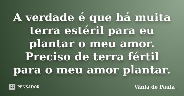 A verdade é que há muita terra estéril para eu plantar o meu amor. Preciso de terra fértil para o meu amor plantar.... Frase de Vânia de Paula.