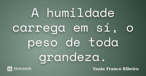 A humildade carrega em sí, o peso de toda grandeza.... Frase de Vania Franco Ribeiro.