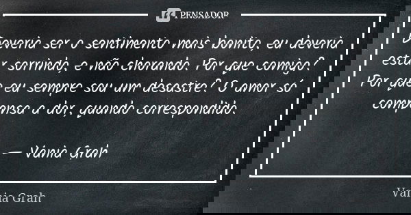 Deveria ser o sentimento mais bonito, eu deveria estar sorrindo, e não chorando. Por que comigo? Por que eu sempre sou um desastre? O amor só compensa a dor, qu... Frase de Vania Grah.