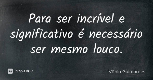 Para ser incrível e significativo é necessário ser mesmo louco.... Frase de Vânia Guimarães.