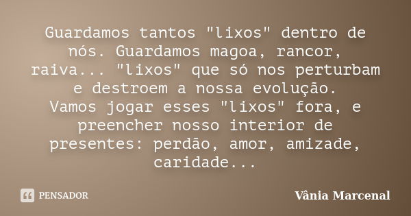 Guardamos tantos "lixos" dentro de nós. Guardamos magoa, rancor, raiva... "lixos" que só nos perturbam e destroem a nossa evolução. Vamos jo... Frase de Vânia Marcenal.