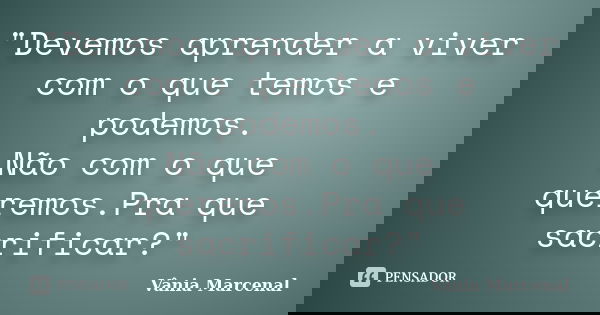 "Devemos aprender a viver com o que temos e podemos. Não com o que queremos.Pra que sacrificar?"... Frase de Vânia Marcenal.