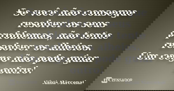 Se você não consegue resolver os seus problemas, não tente resolver os alheios. Um cego não pode guiar outro!... Frase de Vânia Marcenal.