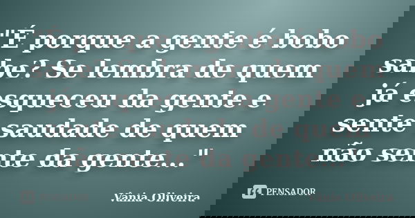 "É porque a gente é bobo sabe? Se lembra de quem já esqueceu da gente e sente saudade de quem não sente da gente..."... Frase de Vânia Oliveira.