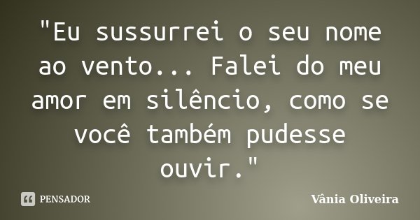 "Eu sussurrei o seu nome ao vento... Falei do meu amor em silêncio, como se você também pudesse ouvir."... Frase de Vânia Oliveira.