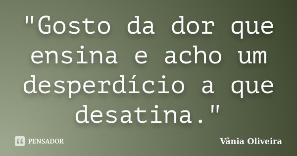 "Gosto da dor que ensina e acho um desperdício a que desatina."... Frase de Vânia Oliveira.