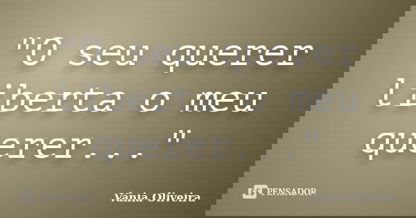 "O seu querer liberta o meu querer..."... Frase de Vânia Oliveira.