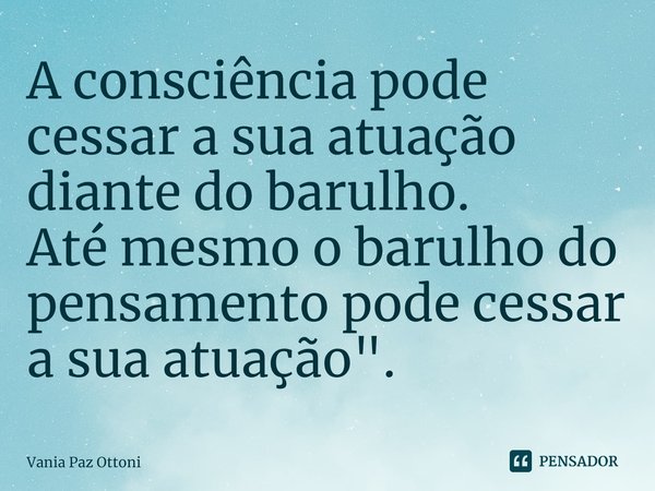 ⁠A consciência pode cessar a sua atuação ⁠diante do barulho.
Até mesmo o barulho do pensamento pode cessar a sua atuação".... Frase de Vania Paz Ottoni.