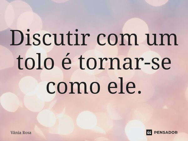 Discutir com um tolo é tornar-se como ele.... Frase de Vânia Rosa.