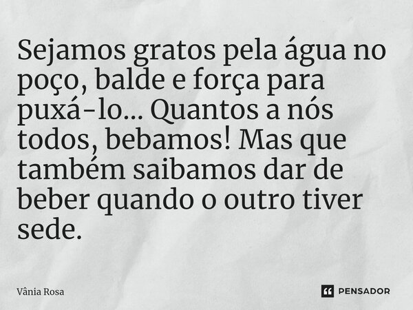 ⁠Sejamos gratos pela água no poço, balde e força para puxá-lo... Quantos a nós todos, bebamos! Mas que também saibamos dar de beber quando o outro tiver sede.... Frase de Vânia Rosa.