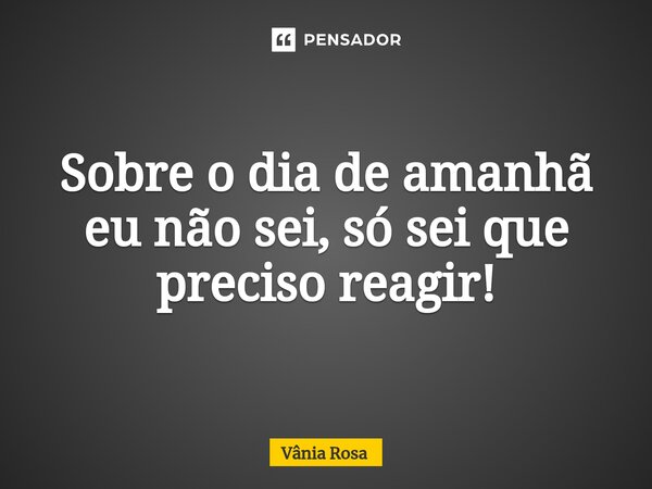 ⁠Sobre o dia de amanhã eu não sei, só sei que preciso reagir!... Frase de Vânia Rosa.