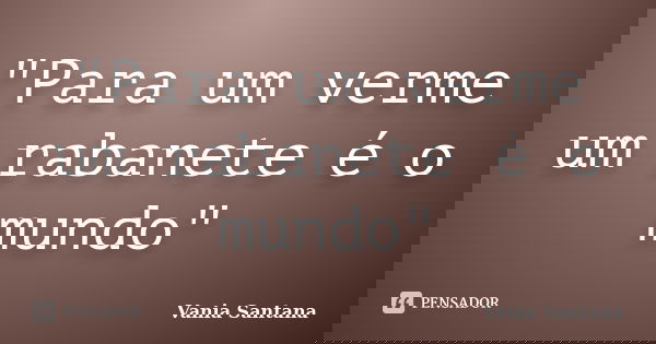 "Para um verme um rabanete é o mundo"... Frase de Vania Santana.