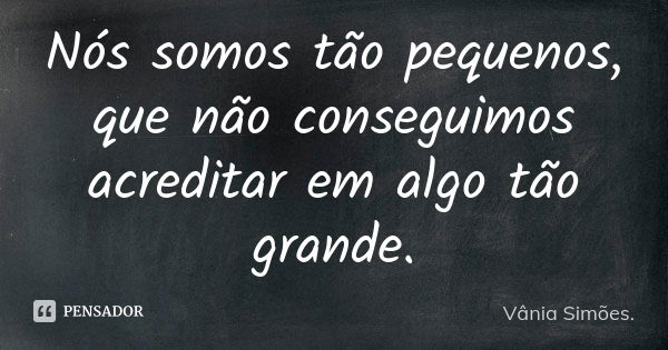 Nós somos tão pequenos, que não conseguimos acreditar em algo tão grande.... Frase de Vânia Simões..