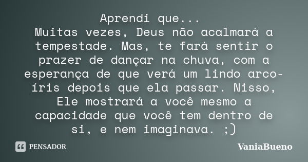 Aprendi que... Muitas vezes, Deus não acalmará a tempestade. Mas, te fará sentir o prazer de dançar na chuva, com a esperança de que verá um lindo arco-íris dep... Frase de VaniaBueno.