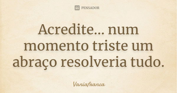 Acredite... num momento triste um abraço resolveria tudo.... Frase de Vaniafranca.