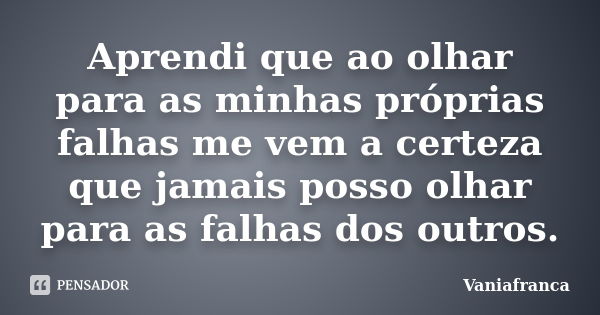 Aprendi que ao olhar para as minhas próprias falhas me vem a certeza que jamais posso olhar para as falhas dos outros.... Frase de Vaniafranca.