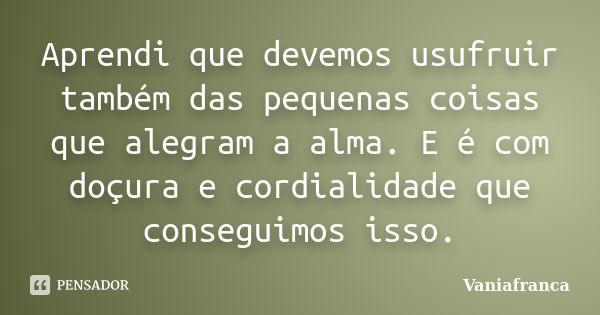 Aprendi que devemos usufruir também das pequenas coisas que alegram a alma. E é com doçura e cordialidade que conseguimos isso.... Frase de Vaniafranca.