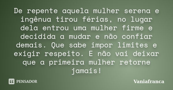 De repente aquela mulher serena e ingênua tirou férias, no lugar dela entrou uma mulher firme e decidida a mudar e não confiar demais. Que sabe impor limites e ... Frase de Vaniafranca.