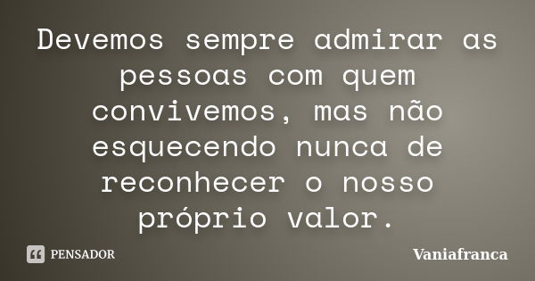 Devemos sempre admirar as pessoas com quem convivemos, mas não esquecendo nunca de reconhecer o nosso próprio valor.... Frase de Vaniafranca.