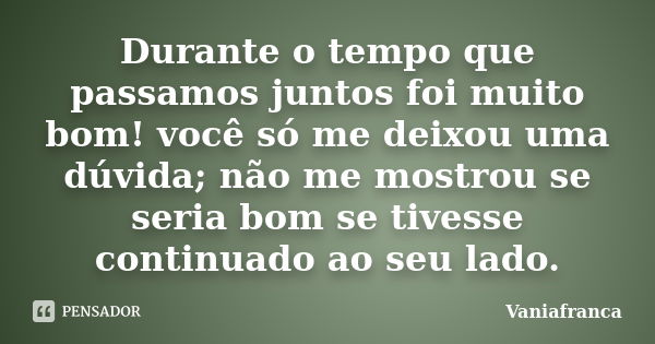 Durante o tempo que passamos juntos foi muito bom! você só me deixou uma dúvida; não me mostrou se seria bom se tivesse continuado ao seu lado.... Frase de Vaniafranca.