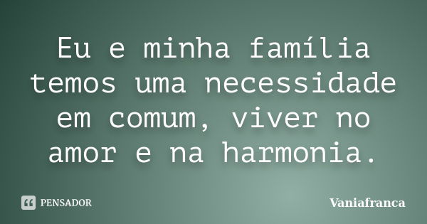 Eu e minha família temos uma necessidade em comum, viver no amor e na harmonia.... Frase de Vaniafranca.