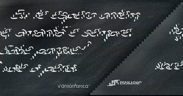 Eu te espero ontem, hoje, amanhã e sempre. Sabe porque? Você vale a pena.... Frase de Vaniafranca.