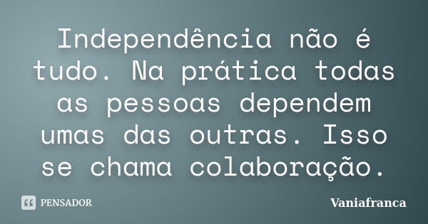 Independência não é tudo. Na prática todas as pessoas dependem umas das outras. Isso se chama colaboração.... Frase de Vaniafranca.