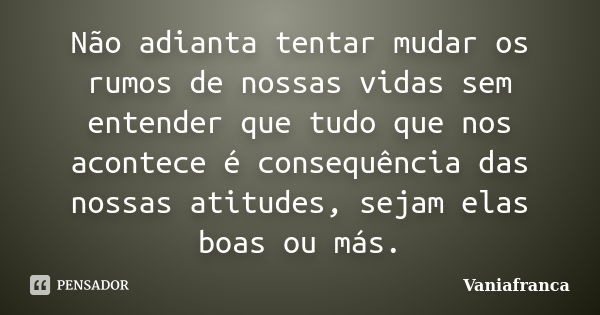 Não adianta tentar mudar os rumos de nossas vidas sem entender que tudo que nos acontece é consequência das nossas atitudes, sejam elas boas ou más.... Frase de Vaniafranca.