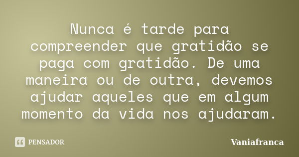 Nunca é tarde para compreender que gratidão se paga com gratidão. De uma maneira ou de outra, devemos ajudar aqueles que em algum momento da vida nos ajudaram.... Frase de Vaniafranca.