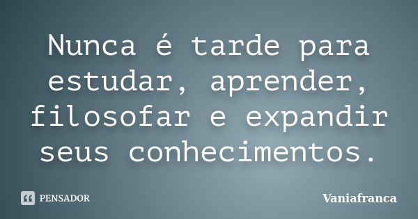 Nunca é tarde para estudar, aprender, filosofar e expandir seus conhecimentos.... Frase de Vaniafranca.